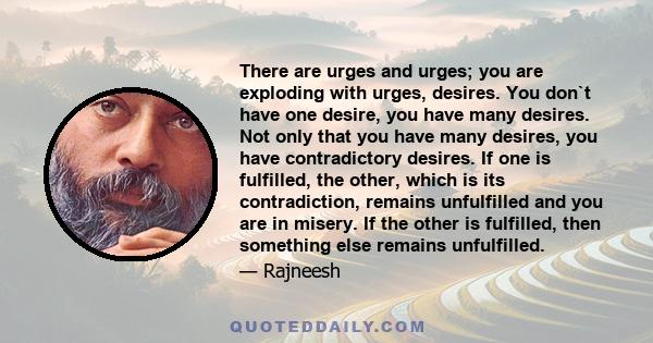 There are urges and urges; you are exploding with urges, desires. You don`t have one desire, you have many desires. Not only that you have many desires, you have contradictory desires. If one is fulfilled, the other,