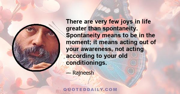 There are very few joys in life greater than spontaneity. Spontaneity means to be in the moment; it means acting out of your awareness, not acting according to your old conditionings.