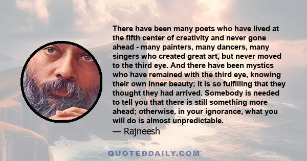 There have been many poets who have lived at the fifth center of creativity and never gone ahead - many painters, many dancers, many singers who created great art, but never moved to the third eye. And there have been