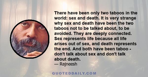 There have been only two taboos in the world: sex and death. It is very strange why sex and death have been the two taboos not to be talked about, to be avoided. They are deeply connected. Sex represents life because