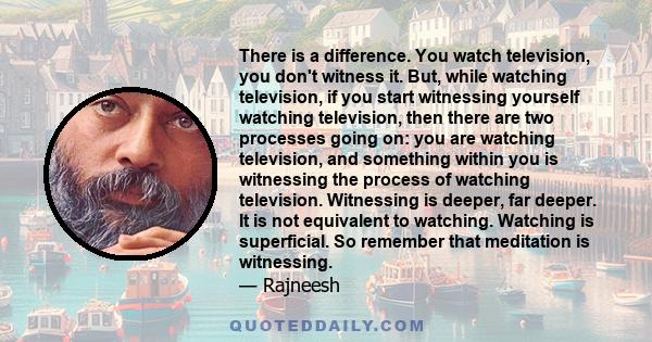 There is a difference. You watch television, you don't witness it. But, while watching television, if you start witnessing yourself watching television, then there are two processes going on: you are watching