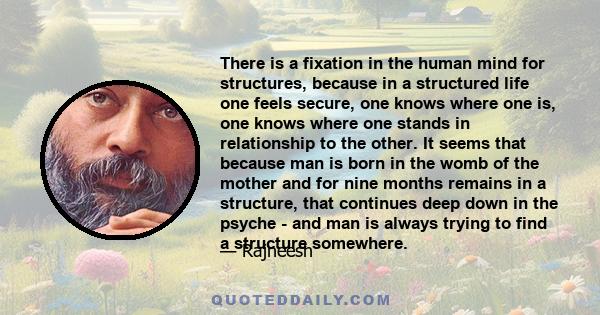 There is a fixation in the human mind for structures, because in a structured life one feels secure, one knows where one is, one knows where one stands in relationship to the other. It seems that because man is born in