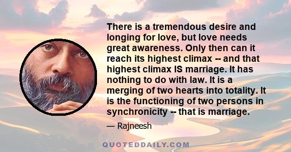 There is a tremendous desire and longing for love, but love needs great awareness. Only then can it reach its highest climax -- and that highest climax IS marriage. It has nothing to do with law. It is a merging of two