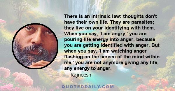 There is an intrinsic law: thoughts don't have their own life. They are parasites; they live on your identifying with them. When you say, 'I am angry,' you are pouring life energy into anger, because you are getting