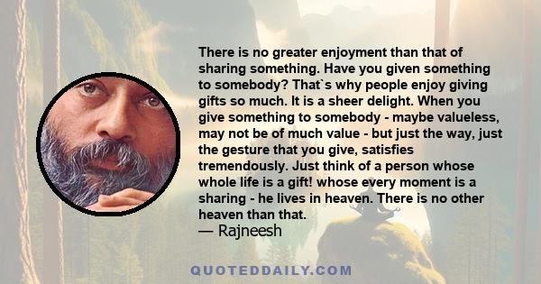 There is no greater enjoyment than that of sharing something. Have you given something to somebody? That`s why people enjoy giving gifts so much. It is a sheer delight. When you give something to somebody - maybe