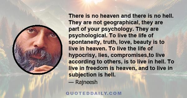 There is no heaven and there is no hell. They are not geographical, they are part of your psychology. They are psychological. To live the life of spontaneity, truth, love, beauty is to live in heaven. To live the life