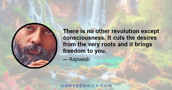 There is no other revolution except consciousness. It cuts the desires from the very roots and it brings freedom to you.