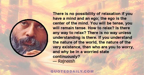 There is no possibility of relaxation if you have a mind and an ego; the ego is the center of the mind. You will be tense, you will remain tense. How to relax? Is there any way to relax? There is no way unless