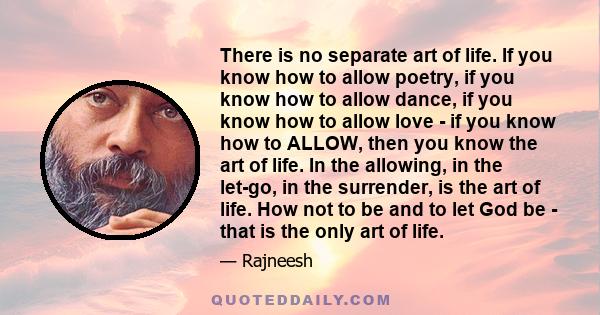 There is no separate art of life. If you know how to allow poetry, if you know how to allow dance, if you know how to allow love - if you know how to ALLOW, then you know the art of life. In the allowing, in the let-go, 