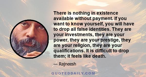 There is nothing in existence available without payment. If you want to know yourself, you will have to drop all false identities. They are your investments, they are your power, they are your prestige, they are your