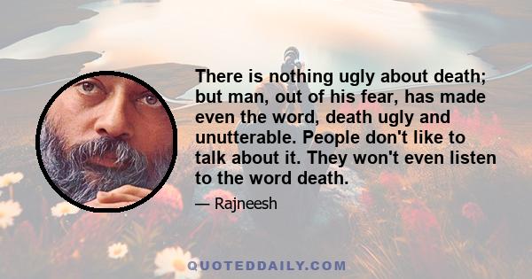 There is nothing ugly about death; but man, out of his fear, has made even the word, death ugly and unutterable. People don't like to talk about it. They won't even listen to the word death.