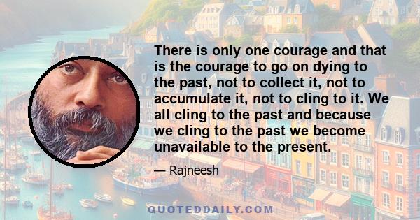 There is only one courage and that is the courage to go on dying to the past, not to collect it, not to accumulate it, not to cling to it. We all cling to the past and because we cling to the past we become unavailable