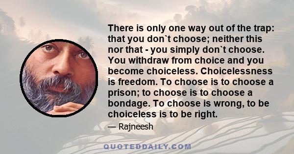 There is only one way out of the trap: that you don`t choose; neither this nor that - you simply don`t choose. You withdraw from choice and you become choiceless. Choicelessness is freedom. To choose is to choose a