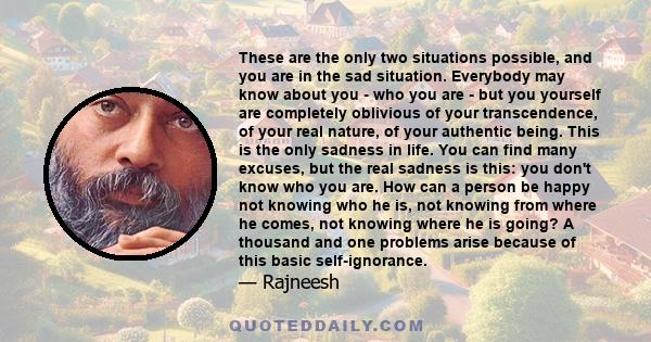 These are the only two situations possible, and you are in the sad situation. Everybody may know about you - who you are - but you yourself are completely oblivious of your transcendence, of your real nature, of your