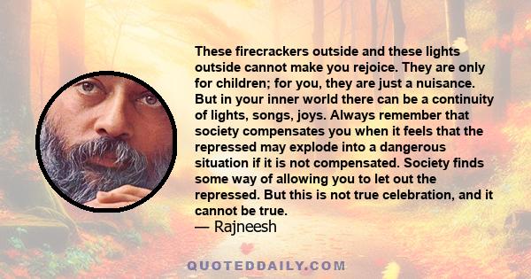 These firecrackers outside and these lights outside cannot make you rejoice. They are only for children; for you, they are just a nuisance. But in your inner world there can be a continuity of lights, songs, joys.