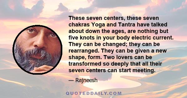 These seven centers, these seven chakras Yoga and Tantra have talked about down the ages, are nothing but five knots in your body electric current. They can be changed; they can be rearranged. They can be given a new