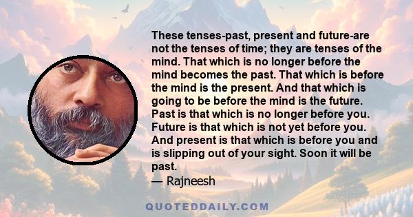 These tenses-past, present and future-are not the tenses of time; they are tenses of the mind. That which is no longer before the mind becomes the past. That which is before the mind is the present. And that which is