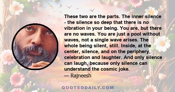 These two are the parts. The inner silence - the silence so deep that there is no vibration in your being. You are, but there are no waves. You are just a pool without waves, not a single wave arises. The whole being