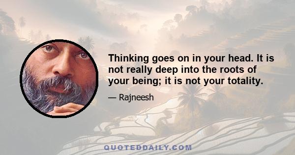 Thinking goes on in your head. It is not really deep into the roots of your being; it is not your totality.