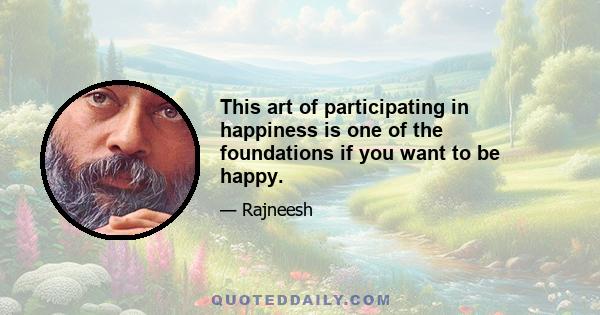 This art of participating in happiness is one of the foundations if you want to be happy.