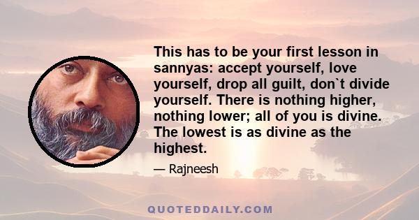 This has to be your first lesson in sannyas: accept yourself, love yourself, drop all guilt, don`t divide yourself. There is nothing higher, nothing lower; all of you is divine. The lowest is as divine as the highest.