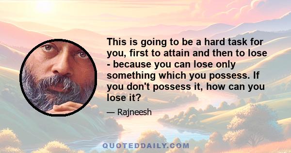 This is going to be a hard task for you, first to attain and then to lose - because you can lose only something which you possess. If you don't possess it, how can you lose it?