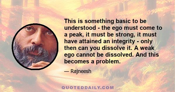 This is something basic to be understood - the ego must come to a peak, it must be strong, it must have attained an integrity - only then can you dissolve it. A weak ego cannot be dissolved. And this becomes a problem.