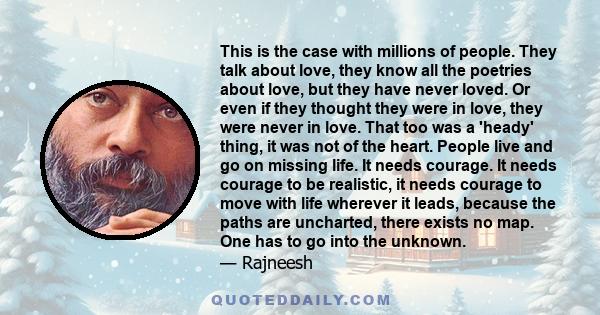 This is the case with millions of people. They talk about love, they know all the poetries about love, but they have never loved. Or even if they thought they were in love, they were never in love. That too was a