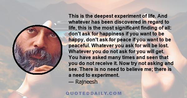 This is the deepest experiment of life. And whatever has been discovered in regard to life, this is the most significant finding of all: don't ask for happiness if you want to be happy, don't ask for peace if you want