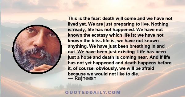 This is the fear: death will come and we have not lived yet. We are just preparing to live. Nothing is ready; life has not happened. We have not known the ecstasy which life is; we have not known the bliss life is; we