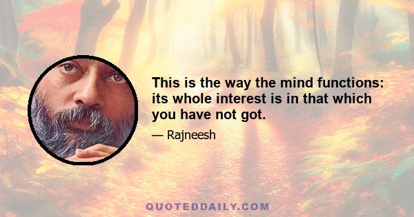 This is the way the mind functions: its whole interest is in that which you have not got.