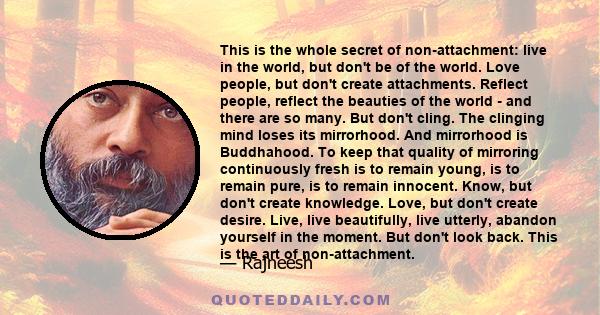 This is the whole secret of non-attachment: live in the world, but don't be of the world. Love people, but don't create attachments. Reflect people, reflect the beauties of the world - and there are so many. But don't