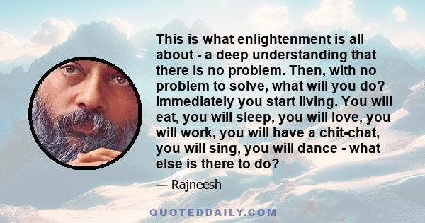 This is what enlightenment is all about - a deep understanding that there is no problem. Then, with no problem to solve, what will you do? Immediately you start living. You will eat, you will sleep, you will love, you