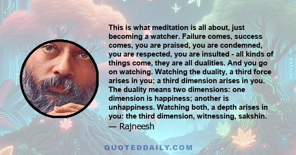 This is what meditation is all about, just becoming a watcher. Failure comes, success comes, you are praised, you are condemned, you are respected, you are insulted - all kinds of things come, they are all dualities.