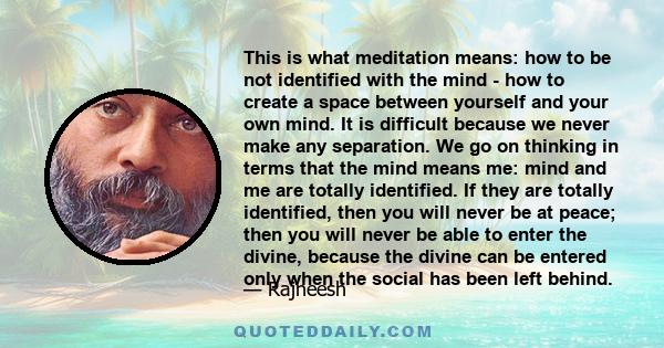 This is what meditation means: how to be not identified with the mind - how to create a space between yourself and your own mind. It is difficult because we never make any separation. We go on thinking in terms that the 