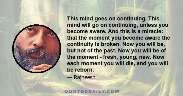 This mind goes on continuing. This mind will go on continuing, unless you become aware. And this is a miracle: that the moment you become aware the continuity is broken. Now you will be, but not of the past. Now you