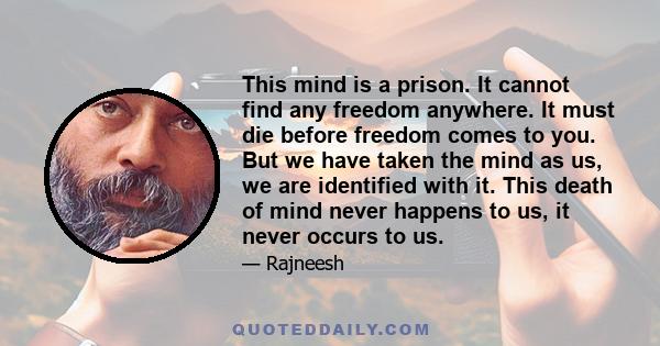 This mind is a prison. It cannot find any freedom anywhere. It must die before freedom comes to you. But we have taken the mind as us, we are identified with it. This death of mind never happens to us, it never occurs