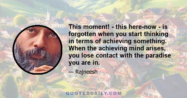 This moment! - this here-now - is forgotten when you start thinking in terms of achieving something. When the achieving mind arises, you lose contact with the paradise you are in.