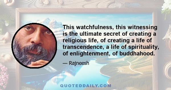 This watchfulness, this witnessing is the ultimate secret of creating a religious life, of creating a life of transcendence, a life of spirituality, of enlightenment, of buddhahood.