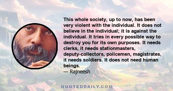 This whole society, up to now, has been very violent with the individual. It does not believe in the individual; it is against the individual. It tries in every possible way to destroy you for its own purposes. It needs 