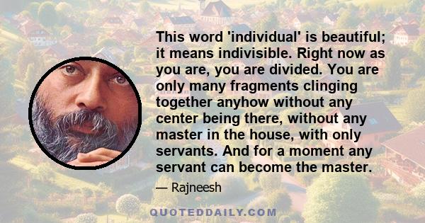 This word 'individual' is beautiful; it means indivisible. Right now as you are, you are divided. You are only many fragments clinging together anyhow without any center being there, without any master in the house,