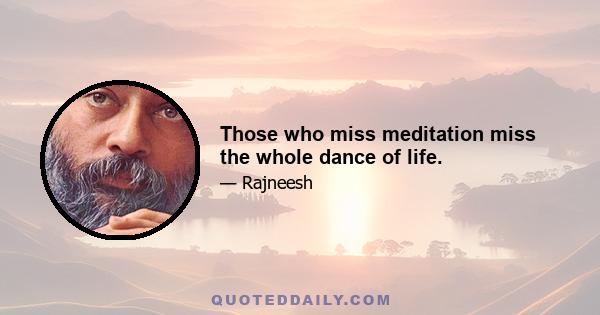 Those who miss meditation miss the whole dance of life.