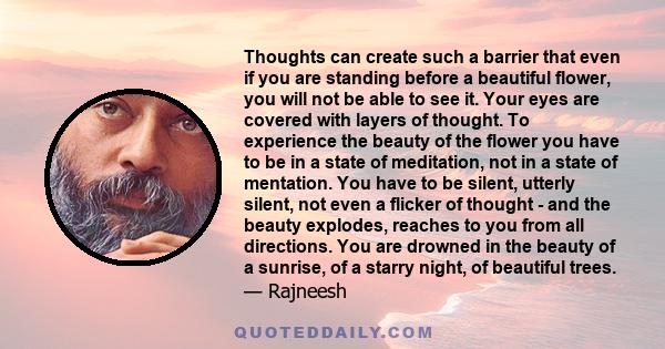 Thoughts can create such a barrier that even if you are standing before a beautiful flower, you will not be able to see it. Your eyes are covered with layers of thought. To experience the beauty of the flower you have