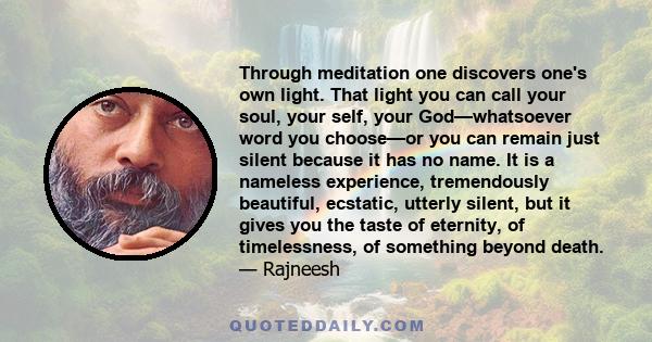 Through meditation one discovers one's own light. That light you can call your soul, your self, your God—whatsoever word you choose—or you can remain just silent because it has no name. It is a nameless experience,