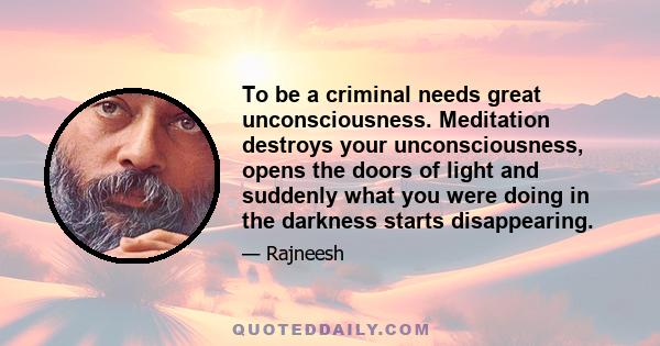 To be a criminal needs great unconsciousness. Meditation destroys your unconsciousness, opens the doors of light and suddenly what you were doing in the darkness starts disappearing.