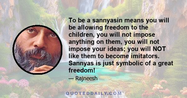 To be a sannyasin means you will be allowing freedom to the children, you will not impose anything on them, you will not impose your ideas; you will NOT like them to become imitators. Sannyas is just symbolic of a great 