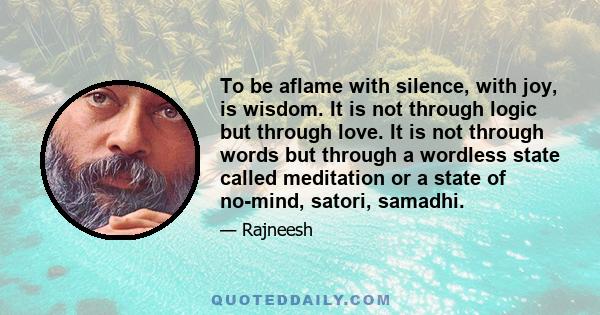 To be aflame with silence, with joy, is wisdom. It is not through logic but through love. It is not through words but through a wordless state called meditation or a state of no-mind, satori, samadhi.