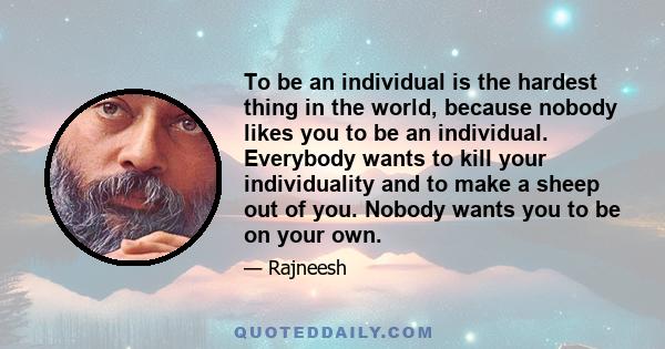 To be an individual is the hardest thing in the world, because nobody likes you to be an individual. Everybody wants to kill your individuality and to make a sheep out of you. Nobody wants you to be on your own.