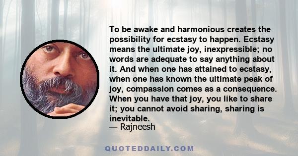 To be awake and harmonious creates the possibility for ecstasy to happen. Ecstasy means the ultimate joy, inexpressible; no words are adequate to say anything about it. And when one has attained to ecstasy, when one has 