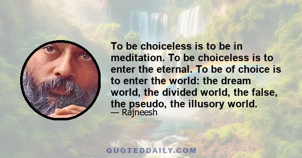 To be choiceless is to be in meditation. To be choiceless is to enter the eternal. To be of choice is to enter the world: the dream world, the divided world, the false, the pseudo, the illusory world.